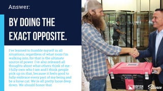 Answer:
by doing the
exact opposite.
I've learned to humble myself in all
situations, regardless of what room I'm
walking into, for that is the ultimate
source of power. I've also released all
thoughts about what others think of me -
I fully own who I am and I think people
pick up on that, because it feels good to
fully embrace every part of my being and
be a loose cat. We're all pretty loose deep
down. We should honor that.
 