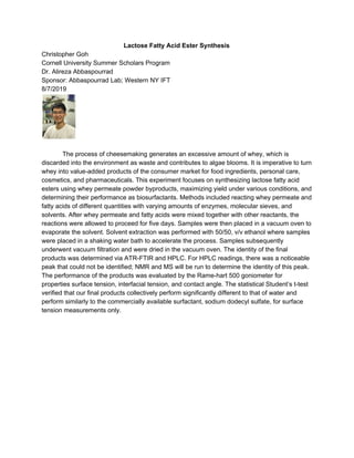 Lactose Fatty Acid Ester Synthesis
Christopher Goh
Cornell University Summer Scholars Program
Dr. Alireza Abbaspourrad
Sponsor: Abbaspourrad Lab; Western NY IFT
8/7/2019
The process of cheesemaking generates an excessive amount of whey, which is
discarded into the environment as waste and contributes to algae blooms. It is imperative to turn
whey into value-added products of the consumer market for food ingredients, personal care,
cosmetics, and pharmaceuticals. This experiment focuses on synthesizing lactose fatty acid
esters using whey permeate powder byproducts, maximizing yield under various conditions, and
determining their performance as biosurfactants. Methods included reacting whey permeate and
fatty acids of different quantities with varying amounts of enzymes, molecular sieves, and
solvents. After whey permeate and fatty acids were mixed together with other reactants, the
reactions were allowed to proceed for five days. Samples were then placed in a vacuum oven to
evaporate the solvent. Solvent extraction was performed with 50/50, v/v ethanol where samples
were placed in a shaking water bath to accelerate the process. Samples subsequently
underwent vacuum filtration and were dried in the vacuum oven. The identity of the final
products was determined via ATR-FTIR and HPLC. For HPLC readings, there was a noticeable
peak that could not be identified; NMR and MS will be run to determine the identity of this peak.
The performance of the products was evaluated by the Rame-hart 500 goniometer for
properties surface tension, interfacial tension, and contact angle. The statistical Student’s t-test
verified that our final products collectively perform significantly different to that of water and
perform similarly to the commercially available surfactant, sodium dodecyl sulfate, for surface
tension measurements only.
 