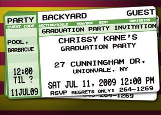 Guest
PARTY Backyard x
   R COD BaAisle Row/Bo
PANTTYE Secttio ckyard            Seat    Guest
                                           Admission
EVE      Secion/
EVENT CODE                        TATION
                    ION PARTY INVI ission
               n/A
                 isle   Row/Box    Seat
                                  Adm
              RADUAT ON PARTY INVITA
             G ADUATI
             GR                       TION
Pool,
Pool,            Chrissy Kane’s
                 Chrissy Kanety’s
Barbacue
Barbacue,           duation Par
              Gradration SPectacular
                 Gua
NO CLOWNS
                  Cunningham Dr,
               27 CunninghamYDr,
               27
 12:00             UnionVALE, N
               UnionVALE, NY
  til ?                      12:00 PM
                   11, 2009 264-1 PM
              JUL 20, 20ly: 12:00 269
          SAT
         MON JUNegrets on09
201JuL09 RSVP R: 845-264-1269
 1Jul09     RSVP
 