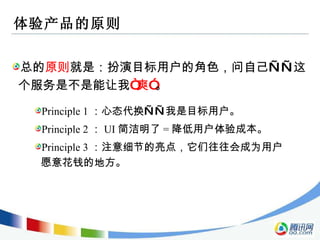 体验产品的原则 总的 原则 就是：扮演目标用户的角色，问自己——这个服务是不是能让我 “爽” 。 Principle 1 ：心态代换——我是目标用户。 Principle 2 ： UI 简洁明了 = 降低用户体验成本。 Principle 3 ：注意细节的亮点，它们往往会成为用户愿意花钱的地方。 