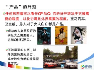 “ 产品”的外延 任何东西都可以看作“产品”。它的好坏取决于它被需要的程度，以及它满足外界需要的程度。 宝马汽车、卫生纸、男人对于女人……都是产品。 成功的人必是很好的 满足大众需要的人。 这和“好坏”无关。 不被需要的东西，渐 渐淡出历史而消亡， 或者转化为新的被需要 的方式。 