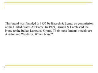 This brand was founded in 1937 by Bausch & Lomb, on commission of the United States Air Force. In 1999, Bausch & Lomb sold the brand to the Italian Luxottica Group. Their most famous models are Aviator and Wayfarer. Which brand?   7 