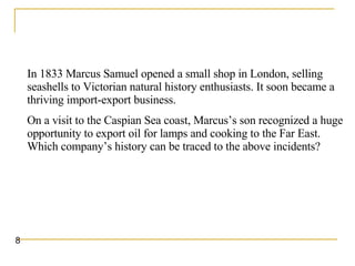 In 1833 Marcus Samuel opened a small shop in London, selling seashells to Victorian natural history enthusiasts. It soon became a thriving import-export business.  On a visit to the Caspian Sea coast, Marcus’s son recognized a huge opportunity to export oil for lamps and cooking to the Far East. Which company’s history can be traced to the above incidents?   8 
