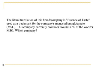The literal translation of this brand/company is "Essence of Taste", used as a trademark for the company's monosodium glutamate (MSG). This company currently produces around 33% of the world's MSG. Which company?   9 