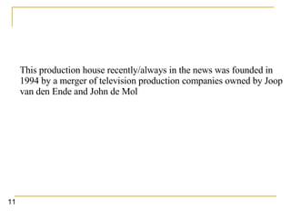 This production house recently/always in the news was founded in 1994 by a merger of television production companies owned by Joop van den Ende and John de Mol   11 