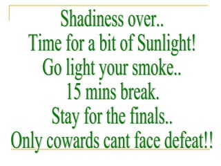 Shadiness over.. Time for a bit of Sunlight!  Go light your smoke..  15 mins break. Stay for the finals.. Only cowards cant face defeat!! 