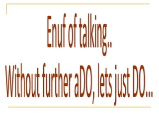 Enuf of talking..  Without further aDO, lets just DO... 