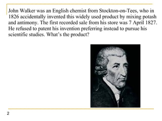 John Walker was an English chemist from Stockton-on-Tees, who in 1826 accidentally invented this widely used product by mixing potash and antimony. The first recorded sale from his store was 7 April 1827. He refused to patent his invention preferring instead to pursue his scientific studies. What’s the product? 2 