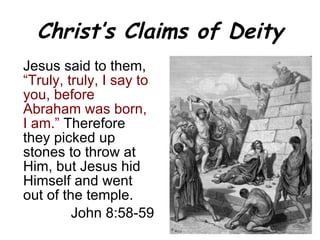 Christ’s Claims of Deity Jesus said to them,  “Truly, truly, I say to you, before Abraham was born, I am.”  Therefore they picked up stones to throw at Him, but Jesus hid Himself and went out of the temple. John 8:58-59 