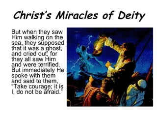 Christ’s Miracles of Deity But when they saw Him walking on the sea, they supposed that it was a ghost, and cried out; for they all saw Him and were terrified. But immediately He spoke with them and said to them, “Take courage; it is I, do not be afraid.” 