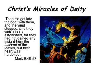 Christ’s Miracles of Deity   Then He got into the boat with them, and the wind stopped; and they were utterly astonished,   for they had not gained any insight from the  incident of  the loaves, but their heart was hardened. Mark 6:49-52 