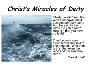 Christ’s Miracles of Deity “ Hush, be still.” And the wind died down and it became perfectly calm. And He said to them, “Why are you afraid? How is it that you have no faith?”  They became very much afraid and said to one another, “Who then is this, that even the wind and the sea obey Him?” Mark 4:35-41 