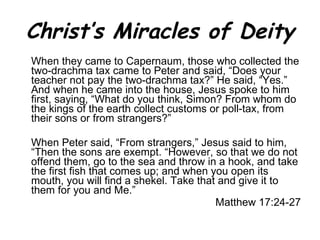 Christ’s Miracles of Deity When they came to Capernaum, those who collected the two-drachma tax came to Peter and said, “Does your teacher not pay the two-drachma tax?” He said, “Yes.” And when he came into the house, Jesus spoke to him first, saying, “What do you think, Simon? From whom do the kings of the earth collect customs or poll-tax, from their sons or from strangers?”  When Peter said, “From strangers,” Jesus said to him, “Then the sons are exempt. “However, so that we do not offend them, go to the sea and throw in a hook, and take the first fish that comes up; and when you open its mouth, you will find a shekel. Take that and give it to them for you and Me.” Matthew 17:24-27 