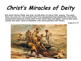 Christ’s Miracles of Deity But when Simon Peter saw that, he fell down at Jesus’ feet, saying, “Go away from me Lord, for I am a sinful man!” For amazement had seized him and all his companions because of the catch of fish which they had taken; and so also were James and John, sons of Zebedee, who were partners with Simon.  Luke 5:1-11 