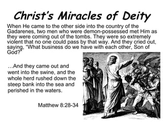 Christ’s Miracles of Deity … And they came out and went into the swine, and the whole herd rushed down the steep bank into the sea and perished in the waters.  Matthew 8:28-34 When He came to the other side into the country of the Gadarenes, two men who were demon-possessed met Him as they were coming out of the tombs. They were so extremely violent that no one could pass by that way. And they cried out, saying, “What business do we have with each other, Son of God?” 