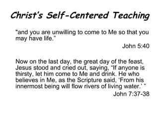 Christ’s Self-Centered Teaching " and you are unwilling to come to Me so that you may have life.” John 5:40 Now on the last day, the great day of the feast, Jesus stood and cried out, saying, “If anyone is thirsty, let him come to Me and drink. He who believes in Me, as the Scripture said, ‘From his innermost being will flow rivers of living water.’ ” John 7:37-38 