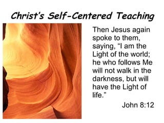 Christ’s Self-Centered Teaching Then Jesus again spoke to them, saying, “I am the Light of the world; he who follows Me will not walk in the darkness, but will have the Light of life.” John 8:12 