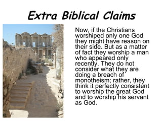 Extra Biblical Claims Now, if the Christians worshiped only one God they might have reason on their side. But as a matter of fact they worship a man who appeared only recently. They do not consider what they are doing a breach of monotheism; rather, they think it perfectly consistent to worship the great God and to worship his servant as God.  