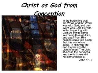 Christ as God from Conception In the beginning was the Word, and the Word was with God, and the Word was God.   He was in the beginning with God.   All things came into being through Him, and apart from Him nothing came into being that has come into being.   In Him was life, and the life was the Light of men.   The Light shines in the darkness, and the darkness did not comprehend it. John 1:1-5 
