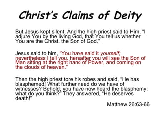 Christ’s Claims of Deity But Jesus kept silent. And the high priest said to Him, “I adjure You by the living God, that You tell us whether You are the Christ, the Son of God.”  Jesus said to him,  “You have said it  yourself;  nevertheless I tell you, hereafter you will see the Son of Man sitting at the right hand of Power, and coming on the clouds of heaven.” Then the high priest tore his robes and said, “He has blasphemed! What further need do we have of witnesses? Behold, you have now heard the blasphemy; what do you think?” They answered, “He deserves death!” Matthew 26:63-66 
