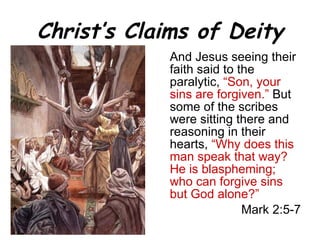 Christ’s Claims of Deity And Jesus seeing their faith said to the paralytic,  “Son, your sins are forgiven.”   But some of the scribes were sitting there and reasoning in their hearts,   “Why does this man speak that way? He is blaspheming; who can forgive sins but God alone?” Mark 2:5-7 