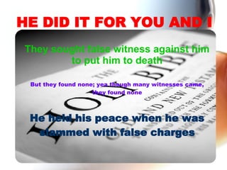 HE DID IT FOR YOU AND I They sought false witness against him to put him to death But they found none; yea though many witnesses came, they found none He held his peace when he was slammed with false charges 