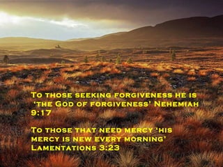 To those who weep he is the reminder  that ‘joy comes in the morning’  Psalm 30:5 To those who long for peace  he is The Lord of peace; Judges 6:24 To those seeking forgiveness he is ‘ the God of forgiveness’ Nehemiah 9:17 To those that need mercy ‘his mercy is new every morning’ Lamentations 3:23 