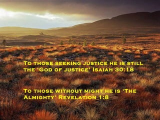 To those who fear death he is‘the resurrection and the life’ John 11:23 To those who need comforted he is still the ‘God of all Comfort’ 2 Corinthians 1:3 To those seeking justice he is still the ‘God of justice’ Isaiah 30:18 To those without might he is ‘The Almighty’ Revelation 1:8 