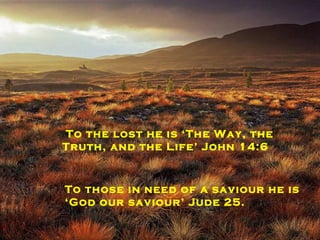 To those seeking forgiveness he is ‘ the God of forgiveness’ Nehemiah 9:17 To those that need mercy ‘his mercy is new every morning’ Lamentations 3:23 To the lost he is ‘The Way, the Truth, and the Life’ John 14:6   To those in need of a saviour he is  ‘ God our saviour’ Jude 25. 
