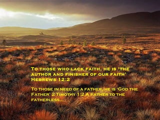 To the lost he is ‘The Way, the Truth, and the Life’ John 14:6   To those in need of a saviour he is  ‘ God our saviour’ Jude 25. To those who lack faith, he is ‘the author and finisher of our faith’ Hebrews 12:2 To those in need of a father, he is ‘God the Father’ 2 Timothy 1:2 A Father to the fatherless… 