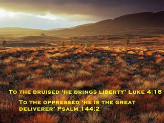 To the blind ‘he still gives recovery of sight’ Luke 4:18 To the weak he is the ‘strength of our life’  Psalm 27:1 To the bruised ‘he brings liberty’ Luke 4:18 To the oppressed ‘he is the great deliverer’ Psalm 144:2 