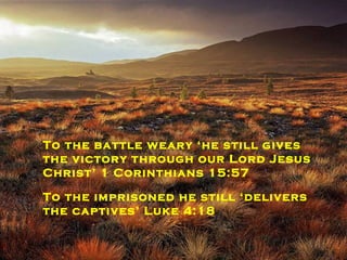 To the battle weary ‘he still gives the victory through our Lord Jesus Christ’ 1 Corinthians 15:57 To the imprisoned he still ‘delivers the captives’ Luke 4:18 