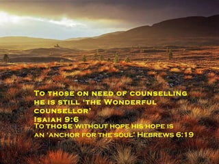 To the battle weary ‘he still gives the victory through our Lord Jesus Christ’ 1 Corinthians 15:57 To the imprisoned he still ‘delivers  the captives’ Luke 4:18 To those on need of counselling he is still ‘the Wonderful counsellor’  Isaiah 9:6 To  those  without hope his hope is  an ‘anchor for the soul’ Hebrews 6:19 