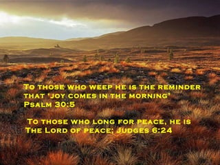 To those who need a miracle he is ‘the Lord our miracle, the Lord our banner, our victory.  Exodus 17:15   To the demon possessed ‘he casts out demons with his word’ Matthew 8:16 To those who weep he is the reminder that ‘joy comes in the morning’  Psalm 30:5 To those who long for peace, he is The Lord of peace; Judges 6:24 