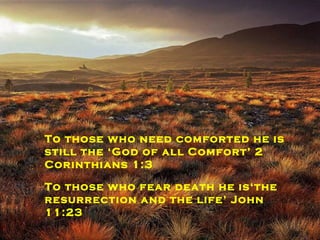 To those on need of counselling he is still ‘the Wonderful counsellor’  Isaiah 9:6 To  those  without hope his hope is  an ‘anchor for the soul’ Hebrews 6:19 To those who need comforted he is still the ‘God of all Comfort’ 2 Corinthians 1:3 To those who fear death he is‘the resurrection and the life’ John 11:23 