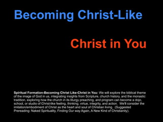 Becoming Christ-Like

                                           Christ in You


Spiritual Formation-Becoming Christ Like-Christ in You: We will explore the biblical theme
of the image of God in us, integrating insights from Scripture, church history, and the monastic
tradition, exploring how the church in its liturgy preaching, and program can become a dojo,
school, or studio of Christ-like feeling, thinking, virtue, integrity, and action. We'll consider the
imitation/embodiment of Christ as the heart and soul of Christian living. (Suggested
Prereading: Naked Spirituality, Finding Our way Again, A New Kind of Christianity).
 