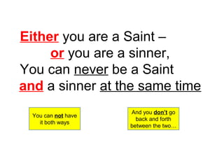 Either you are a Saint – 
or you are a sinner, 
You can never be a Saint 
and a sinner at the same time 
You can not have 
it both ways 
And you don’t go 
back and forth 
between the two… 
 