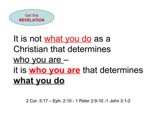 Get this 
REVELATION 
It is not what you do as a 
Christian that determines 
who you are – 
it is who you are that determines 
what you do 
2 Cor. 5:17 – Eph. 2:10 - 1 Peter 2:9-10 -1 John 3:1-2 
 