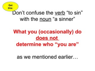 Don’t confuse the verb “to sin” 
with the noun “a sinner” 
What you (occasionally) do 
does not 
determine who “you are” 
as we mentioned earlier… 
Get 
this: 
 