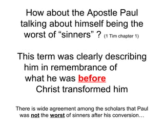 How about the Apostle Paul 
talking about himself being the 
worst of “sinners” ? (1 Tim chapter 1) 
This term was clearly describing 
him in remembrance of 
what he was before 
Christ transformed him 
There is wide agreement among the scholars that Paul 
was not the worst of sinners after his conversion… 
 