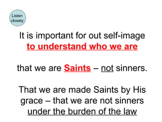 Listen 
closely: 
It is important for out self-image 
to understand who we are 
that we are Saints – not sinners. 
That we are made Saints by His 
grace – that we are not sinners 
under the burden of the law 
 