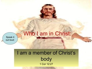 Who I am in Christ: 
I am a member of Christ’s 
body 
1 Cor 12:27 
Speak it 
out loud: 
 