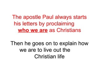 The apostle Paul always starts 
his letters by proclaiming 
who we are as Christians 
Then he goes on to explain how 
we are to live out the 
Christian life 
 