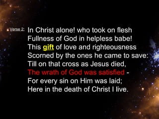 Verse 2: In Christ alone! who took on flesh 
Fullness of God in helpless babe! 
This gift of love and righteousness 
Scorned by the ones he came to save: 
Till on that cross as Jesus died, 
The wrath of God was satisfied - 
For every sin on Him was laid; 
Here in the death of Christ I live. 
 