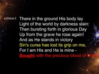 Chorus 3 There in the ground His body lay 
Light of the world by darkness slain: 
Then bursting forth in glorious Day 
Up from the grave he rose again! 
And as He stands in victory 
Sin's curse has lost its grip on me, 
For I am His and He is mine - 
Bought with the precious blood of Christ. 
 
