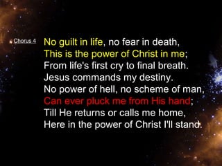 Chorus 4 No guilt in life, no fear in death, 
This is the power of Christ in me; 
From life's first cry to final breath. 
Jesus commands my destiny. 
No power of hell, no scheme of man, 
Can ever pluck me from His hand; 
Till He returns or calls me home, 
Here in the power of Christ I'll stand. 
 