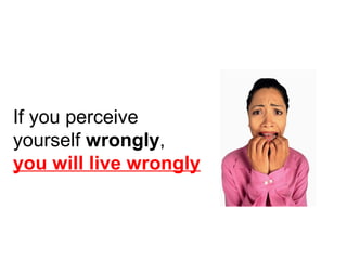 If you perceive 
yourself wrongly, 
you will live wrongly 
 