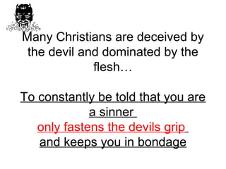 Many Christians are deceived by 
the devil and dominated by the 
flesh… 
To constantly be told that you are 
a sinner 
only fastens the devils grip 
and keeps you in bondage 
 