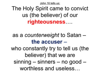 John 16 tells us: 
The Holy Spirit came to convict 
us (the believer) of our 
righteousness…. 
as a counterweight to Satan – 
the accuser – 
who constantly try to tell us (the 
believer) that we are 
sinning – sinners – no good – 
worthless and useless… 
 