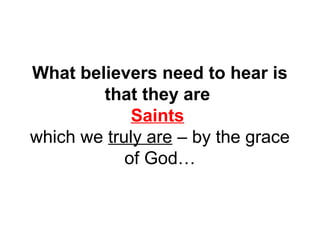 What believers need to hear is 
that they are 
Saints 
which we truly are – by the grace 
of God… 
 